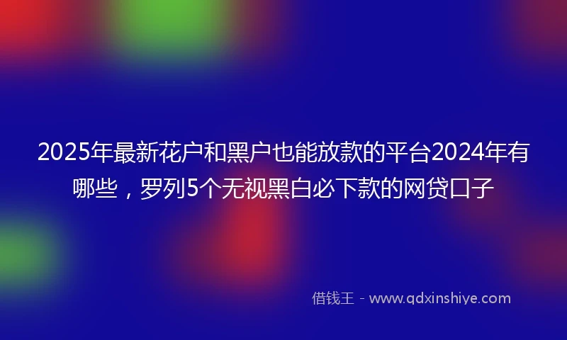 2025年最新花户和黑户也能放款的平台2024年有哪些，罗列5个无视黑白必下款的网贷口子