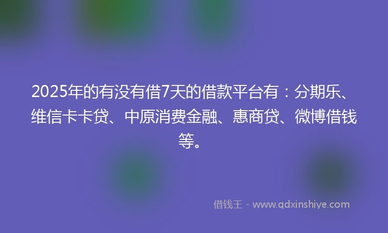 2025年的有没有借7天的借款平台有：分期乐、维信卡卡贷、中原消费金融、惠商贷、微博借钱等。