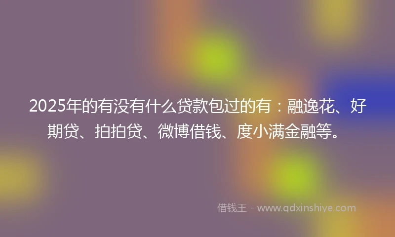 2025年的有没有什么贷款包过的有：融逸花、好期贷、拍拍贷、微博借钱、度小满金融等。