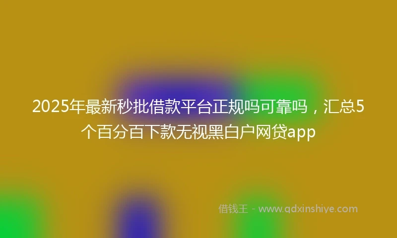 2025年最新秒批借款平台正规吗可靠吗，汇总5个百分百下款无视黑白户网贷app