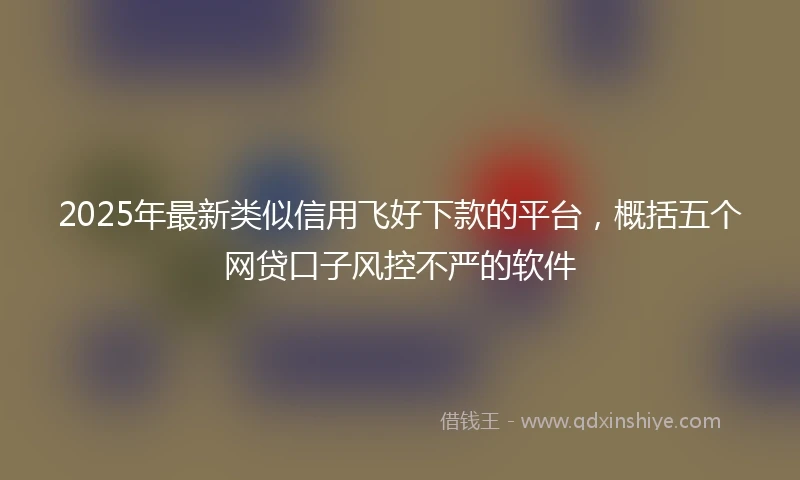 2025年最新类似信用飞好下款的平台，概括五个网贷口子风控不严的软件