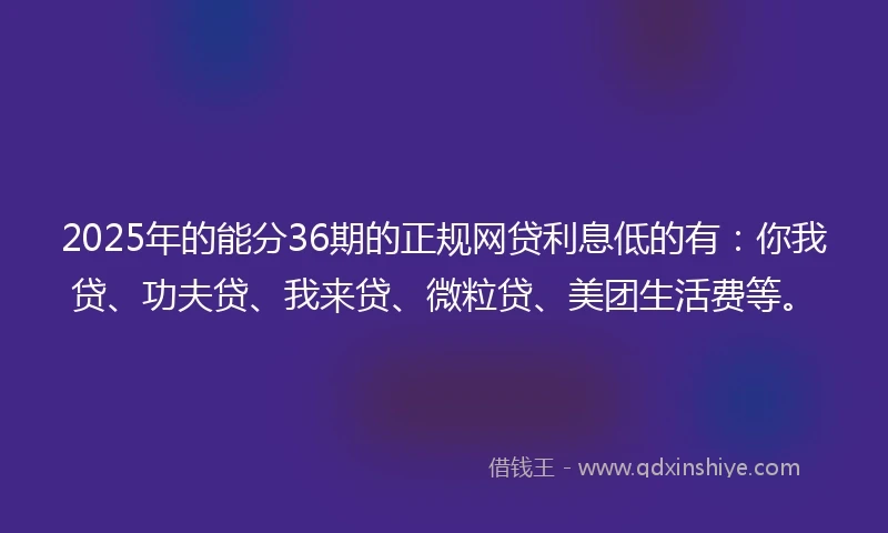 2025年的能分36期的正规网贷利息低的有：你我贷、功夫贷、我来贷、微粒贷、美团生活费等。