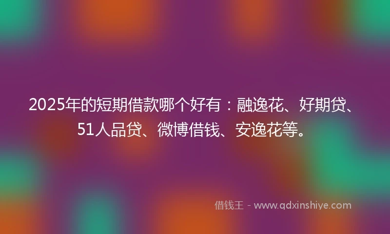 2025年的短期借款哪个好有：融逸花、好期贷、51人品贷、微博借钱、安逸花等。