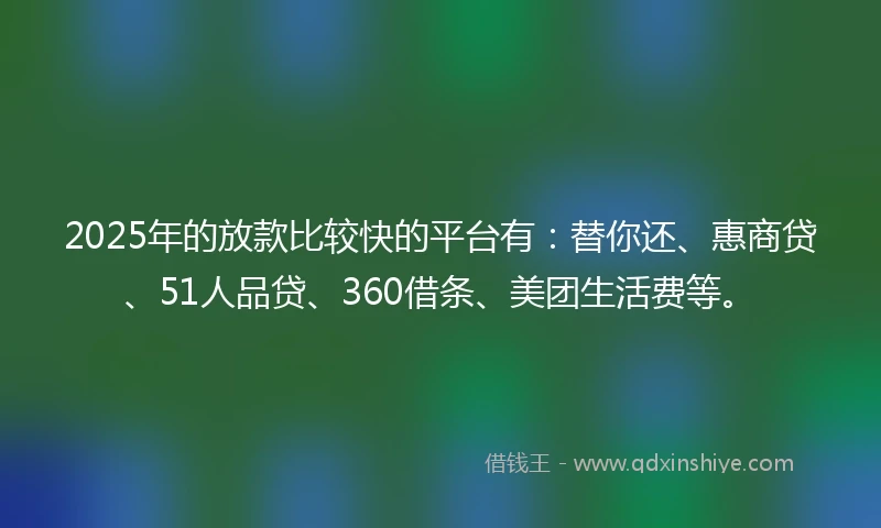 2025年的放款比较快的平台有：替你还、惠商贷、51人品贷、360借条、美团生活费等。