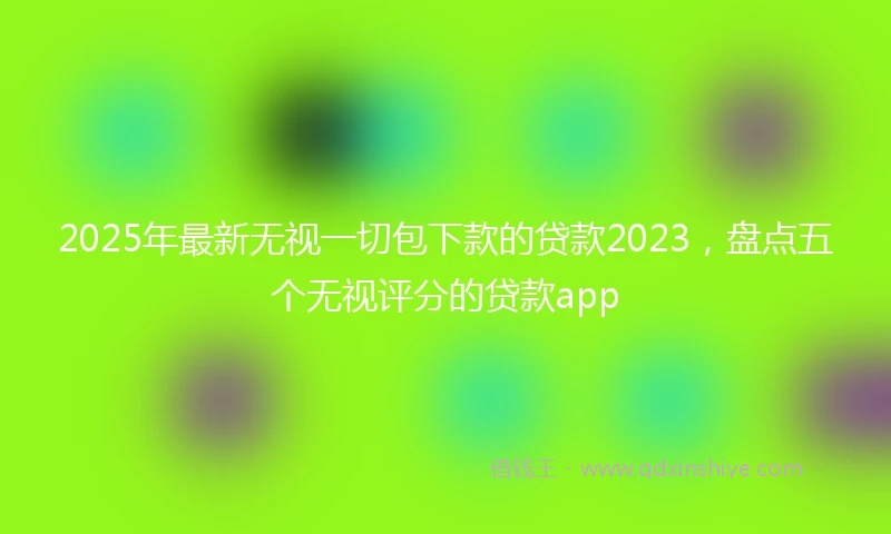 2025年最新无视一切包下款的贷款2023，盘点五个无视评分的贷款app