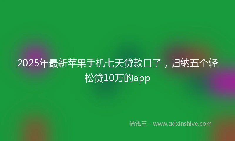 2025年最新苹果手机七天贷款口子，归纳五个轻松贷10万的app