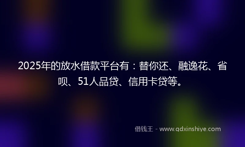 2025年的放水借款平台有：替你还、融逸花、省呗、51人品贷、信用卡贷等。