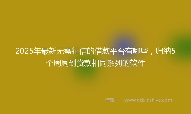 2025年最新无需征信的借款平台有哪些，归纳5个周周到贷款相同系列的软件