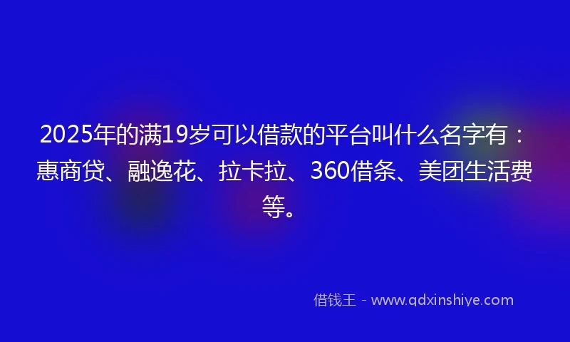 2025年的满19岁可以借款的平台叫什么名字有：惠商贷、融逸花、拉卡拉、360借条、美团生活费等。