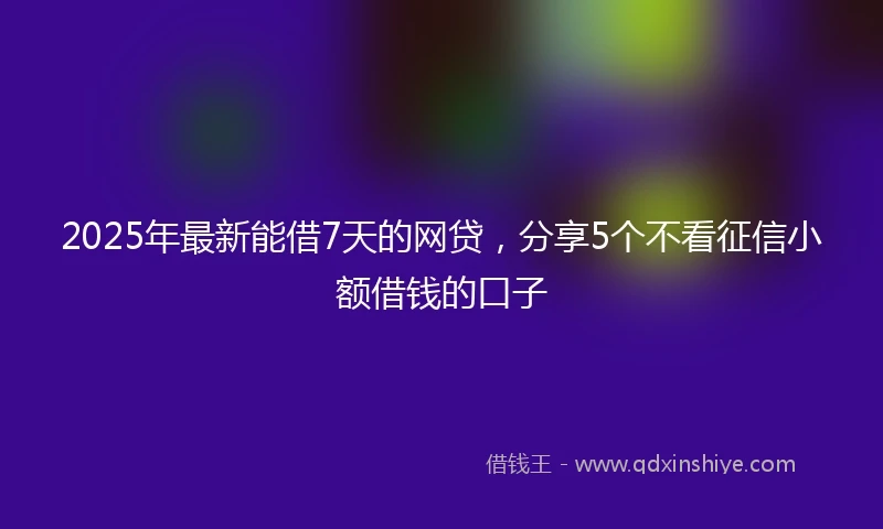 2025年最新能借7天的网贷，分享5个不看征信小额借钱的口子