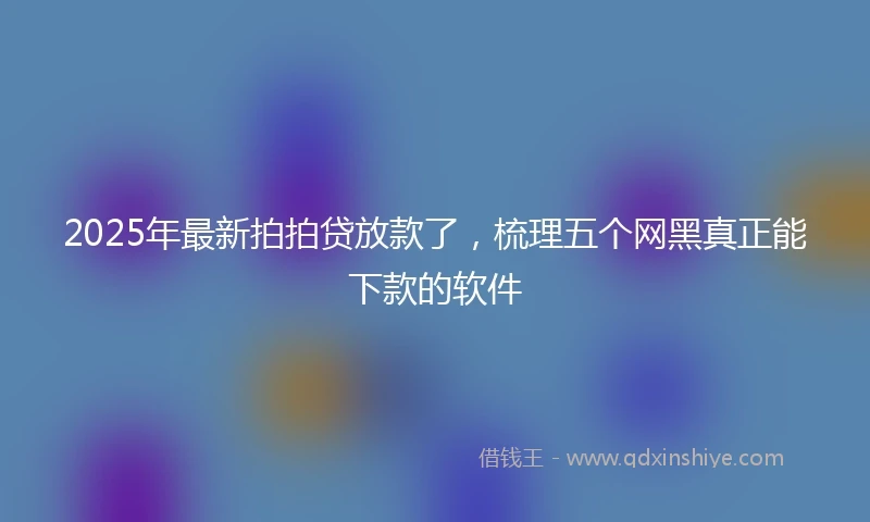 2025年最新拍拍贷放款了，梳理五个网黑真正能下款的软件
