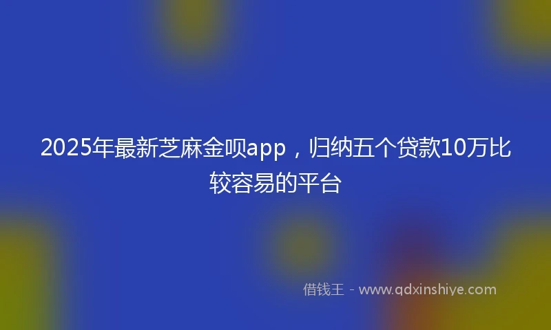 2025年最新芝麻金呗app，归纳五个贷款10万比较容易的平台