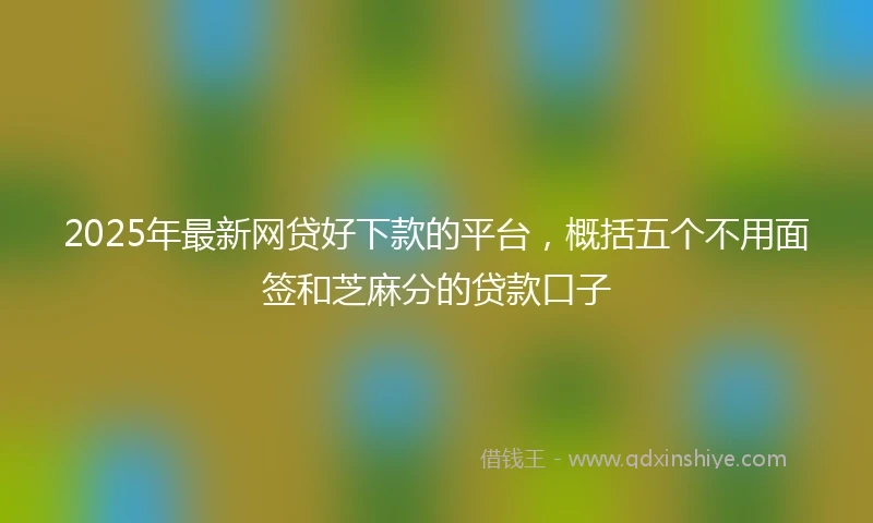 2025年最新网贷好下款的平台，概括五个不用面签和芝麻分的贷款口子