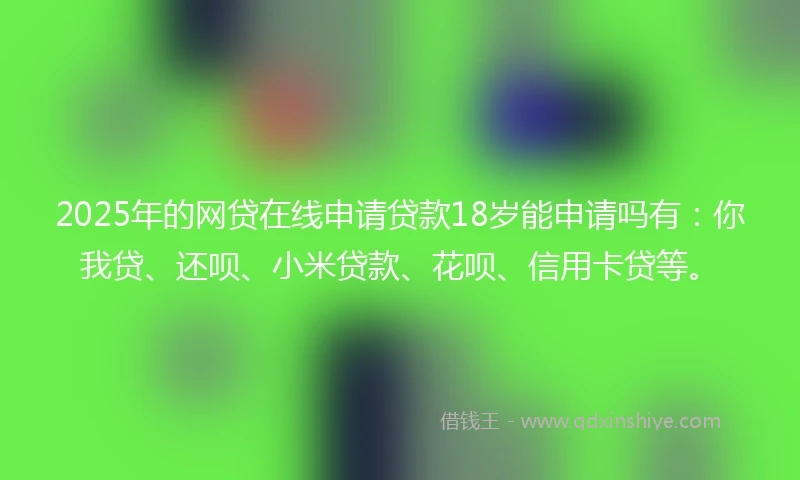 2025年的网贷在线申请贷款18岁能申请吗有：你我贷、还呗、小米贷款、花呗、信用卡贷等。