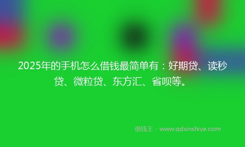 2025年的手机怎么借钱最简单有：好期贷、读秒贷、微粒贷、东方汇、省呗等。