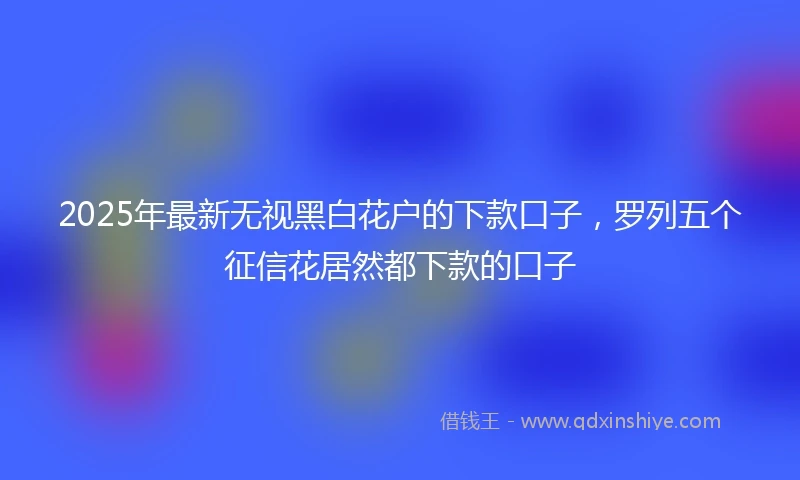 2025年最新无视黑白花户的下款口子，罗列五个征信花居然都下款的口子