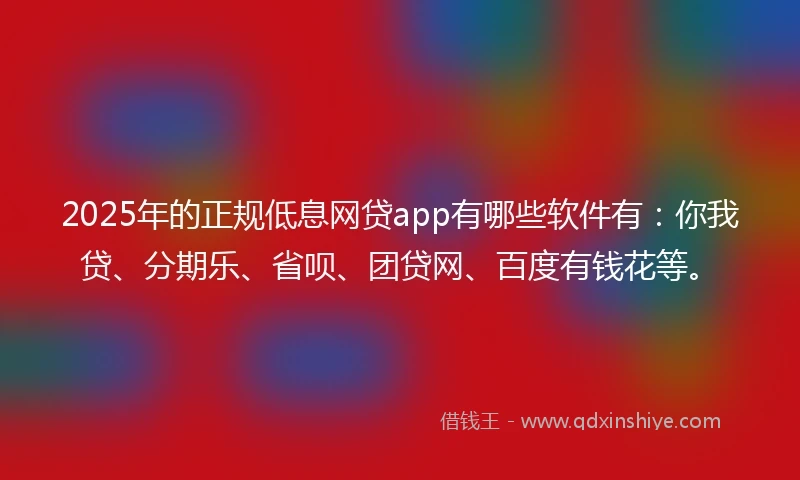 2025年的正规低息网贷app有哪些软件有：你我贷、分期乐、省呗、团贷网、百度有钱花等。