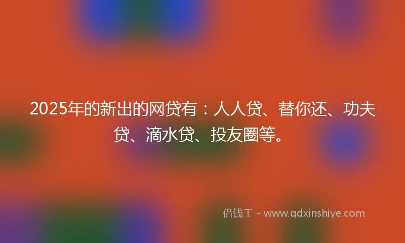 2025年的新出的网贷有：人人贷、替你还、功夫贷、滴水贷、投友圈等。