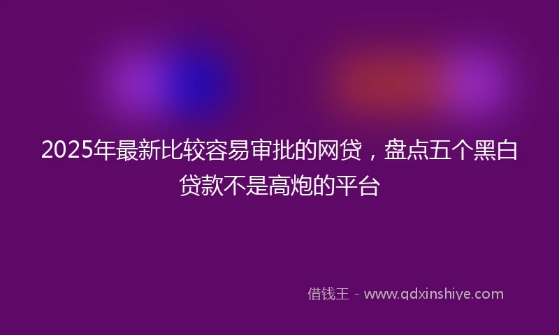 2025年最新比较容易审批的网贷，盘点五个黑白贷款不是高炮的平台