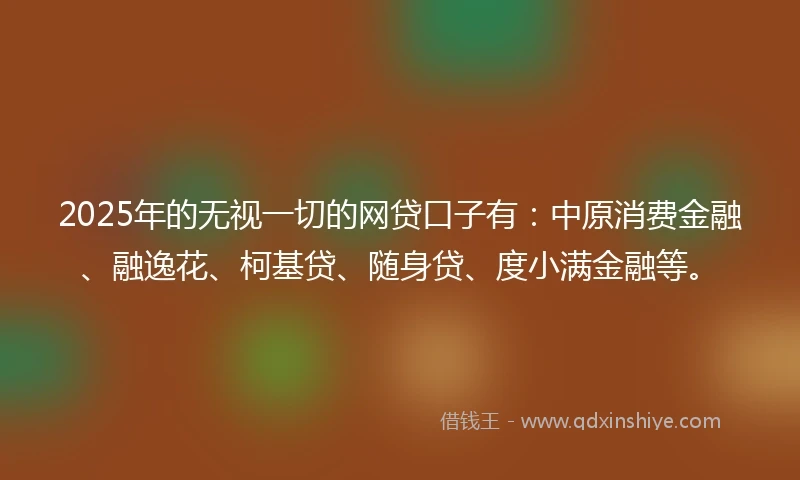 2025年的无视一切的网贷口子有：中原消费金融、融逸花、柯基贷、随身贷、度小满金融等。