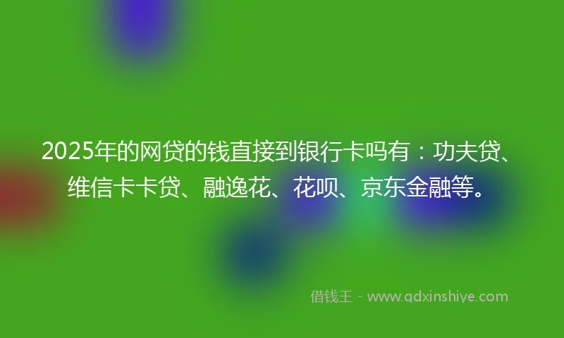 2025年的网贷的钱直接到银行卡吗有：功夫贷、维信卡卡贷、融逸花、花呗、京东金融等。