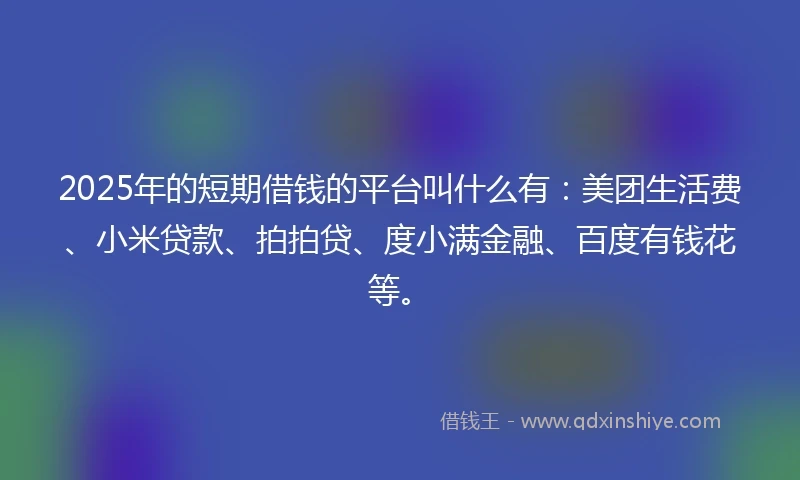 2025年的短期借钱的平台叫什么有：美团生活费、小米贷款、拍拍贷、度小满金融、百度有钱花等。