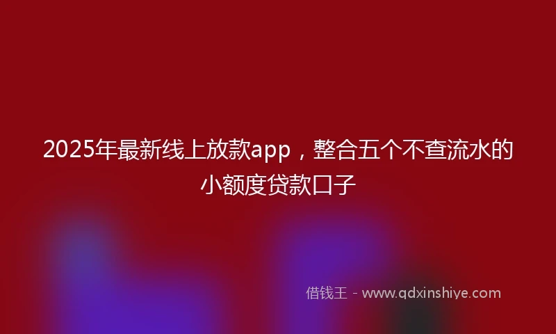 2025年最新线上放款app，整合五个不查流水的小额度贷款口子