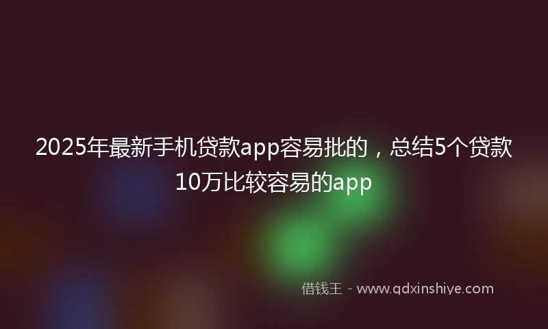 2025年最新手机贷款app容易批的，总结5个贷款10万比较容易的app