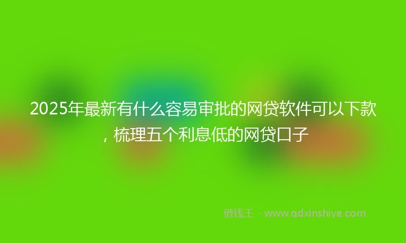 2025年最新有什么容易审批的网贷软件可以下款，梳理五个利息低的网贷口子