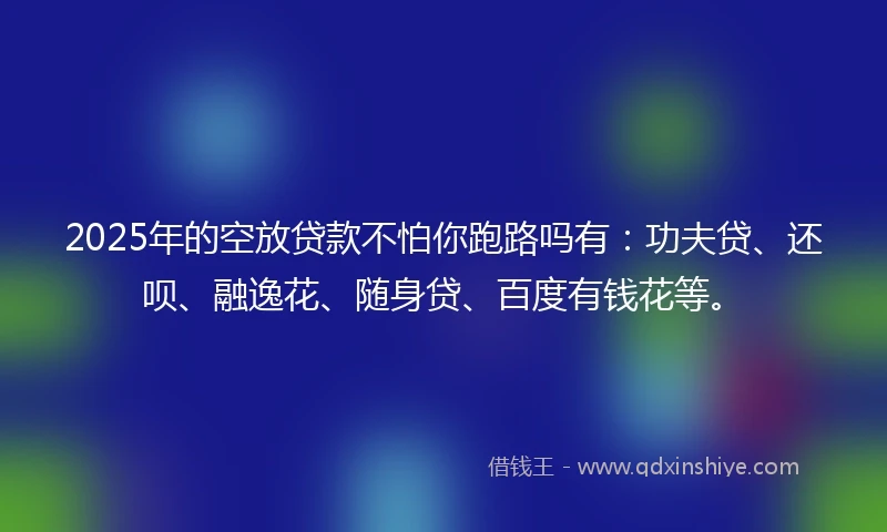 2025年的空放贷款不怕你跑路吗有：功夫贷、还呗、融逸花、随身贷、百度有钱花等。
