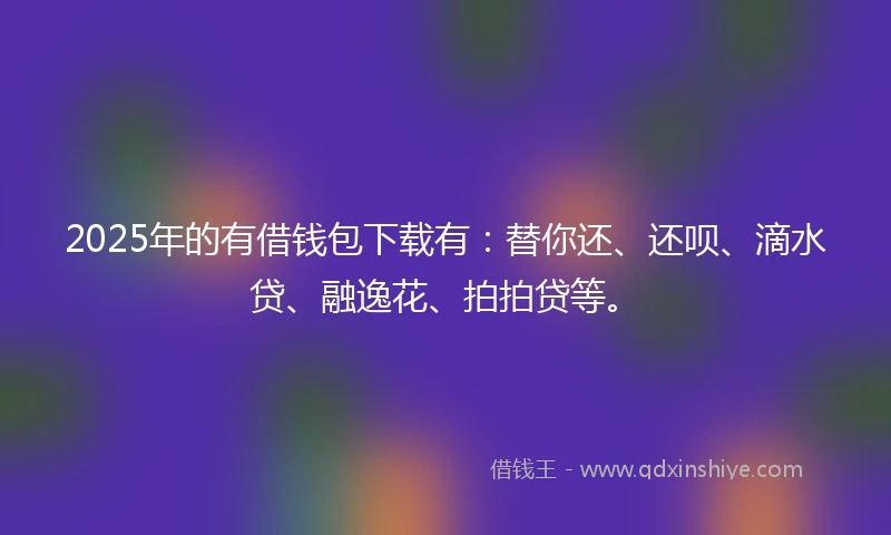 2025年的有借钱包下载有：替你还、还呗、滴水贷、融逸花、拍拍贷等。