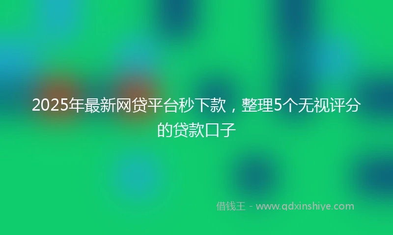 2025年最新网贷平台秒下款，整理5个无视评分的贷款口子