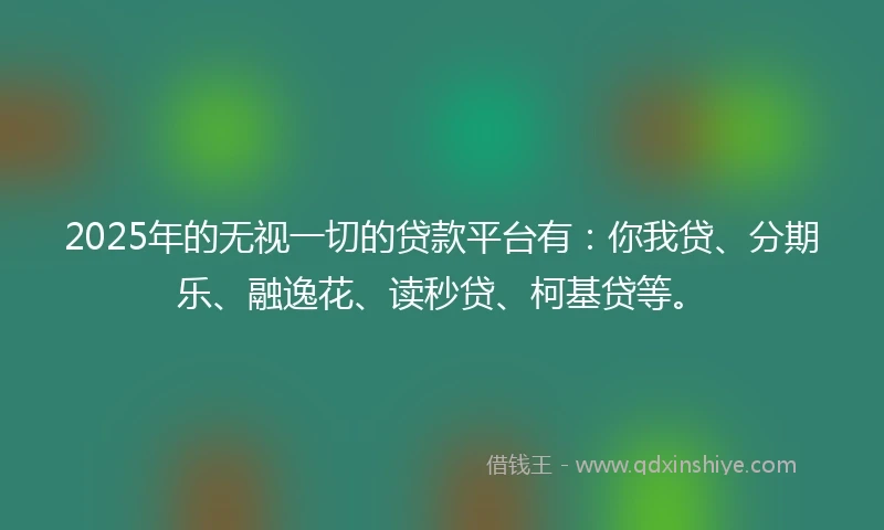 2025年的无视一切的贷款平台有：你我贷、分期乐、融逸花、读秒贷、柯基贷等。