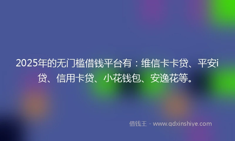 2025年的无门槛借钱平台有：维信卡卡贷、平安i贷、信用卡贷、小花钱包、安逸花等。