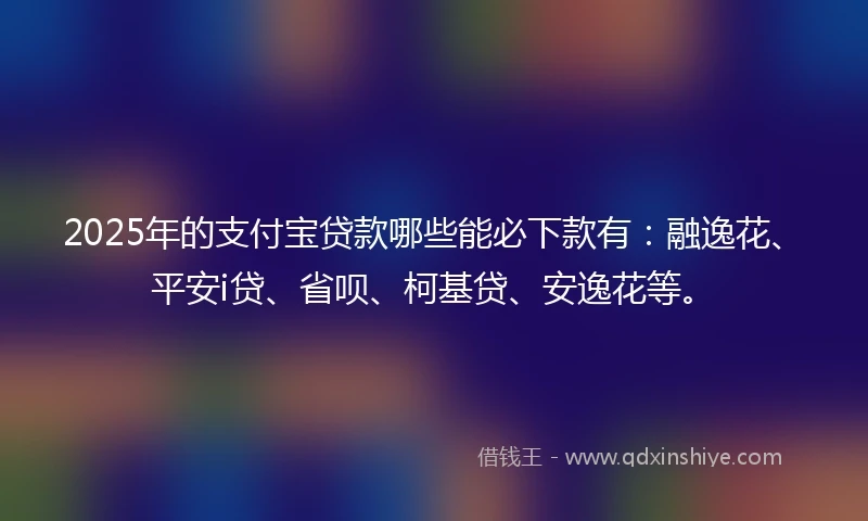 2025年的支付宝贷款哪些能必下款有：融逸花、平安i贷、省呗、柯基贷、安逸花等。