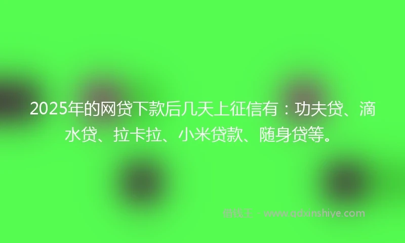 2025年的网贷下款后几天上征信有：功夫贷、滴水贷、拉卡拉、小米贷款、随身贷等。