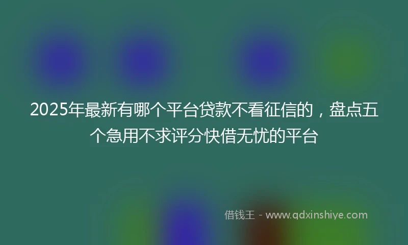 2025年最新有哪个平台贷款不看征信的，盘点五个急用不求评分快借无忧的平台