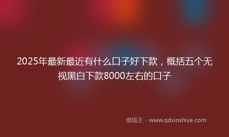 2025年最新最近有什么口子好下款，概括五个无视黑白下款8000左右的口子