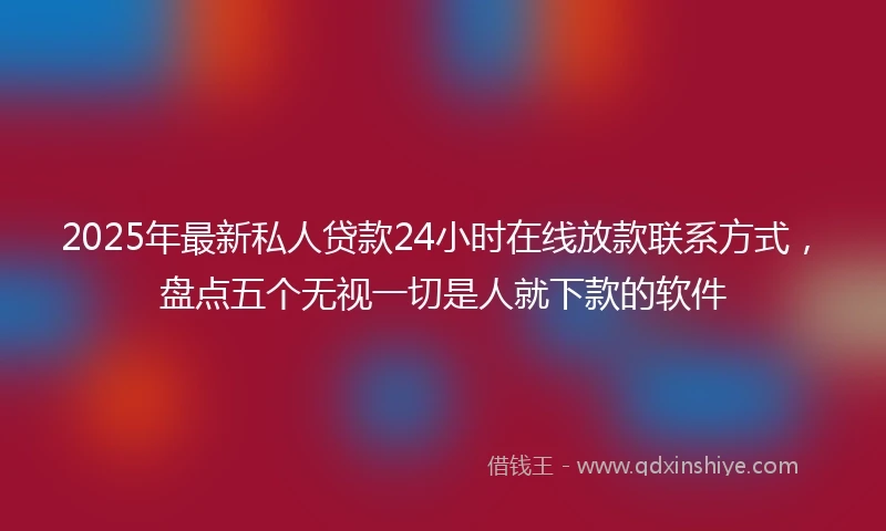 2025年最新私人贷款24小时在线放款联系方式，盘点五个无视一切是人就下款的软件