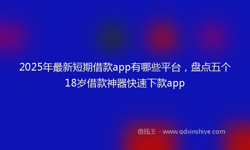 2025年最新短期借款app有哪些平台，盘点五个18岁借款神器快速下款app