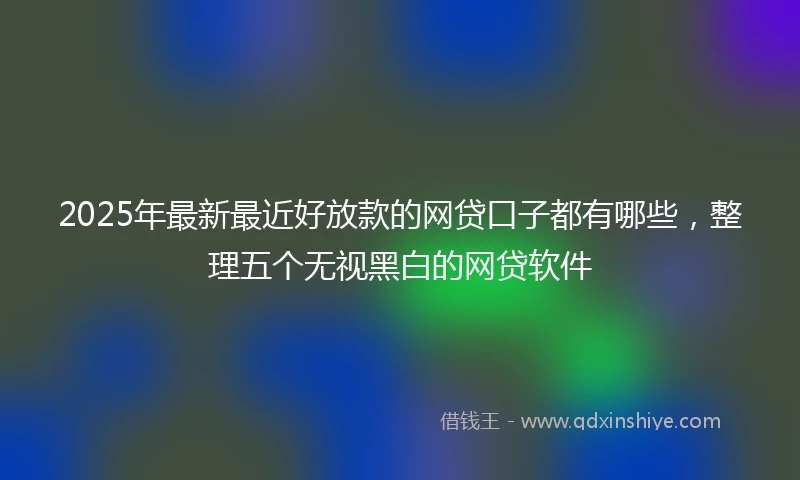 2025年最新最近好放款的网贷口子都有哪些，整理五个无视黑白的网贷软件