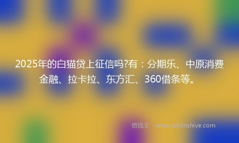2025年的白猫贷上征信吗?有：分期乐、中原消费金融、拉卡拉、东方汇、360借条等。