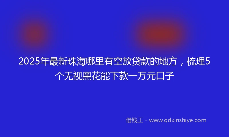 2025年最新珠海哪里有空放贷款的地方，梳理5个无视黑花能下款一万元口子
