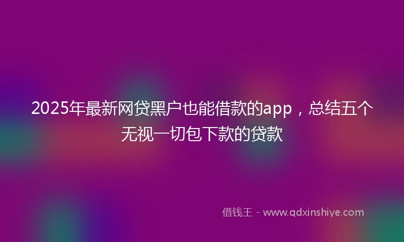 2025年最新网贷黑户也能借款的app，总结五个无视一切包下款的贷款