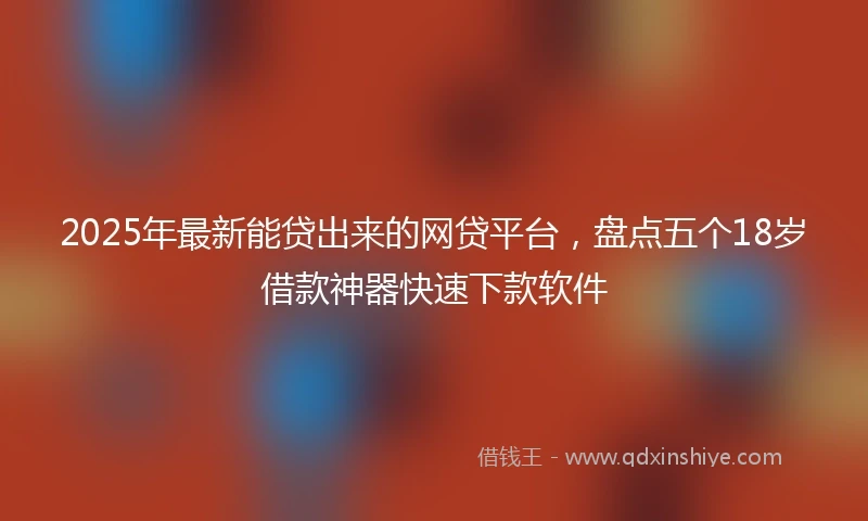2025年最新能贷出来的网贷平台，盘点五个18岁借款神器快速下款软件