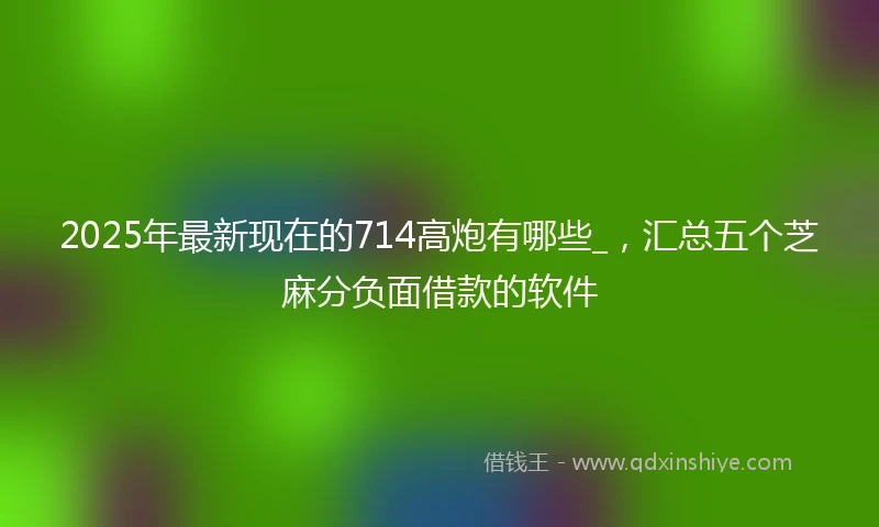 2025年最新现在的714高炮有哪些_，汇总五个芝麻分负面借款的软件
