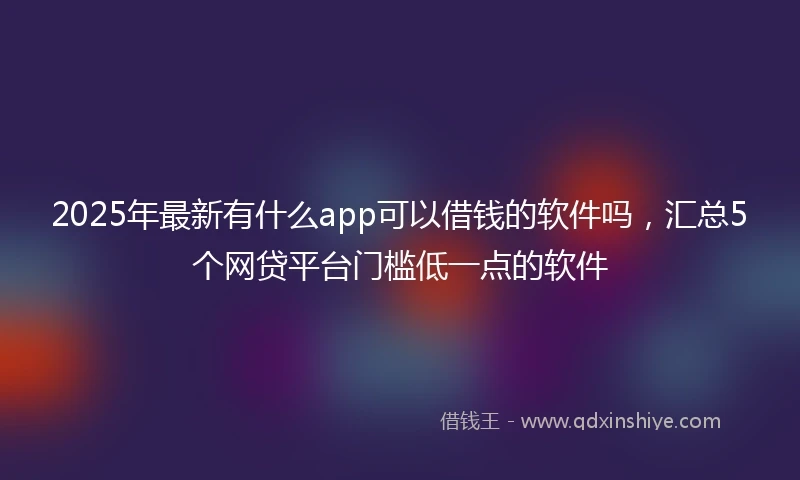 2025年最新有什么app可以借钱的软件吗，汇总5个网贷平台门槛低一点的软件