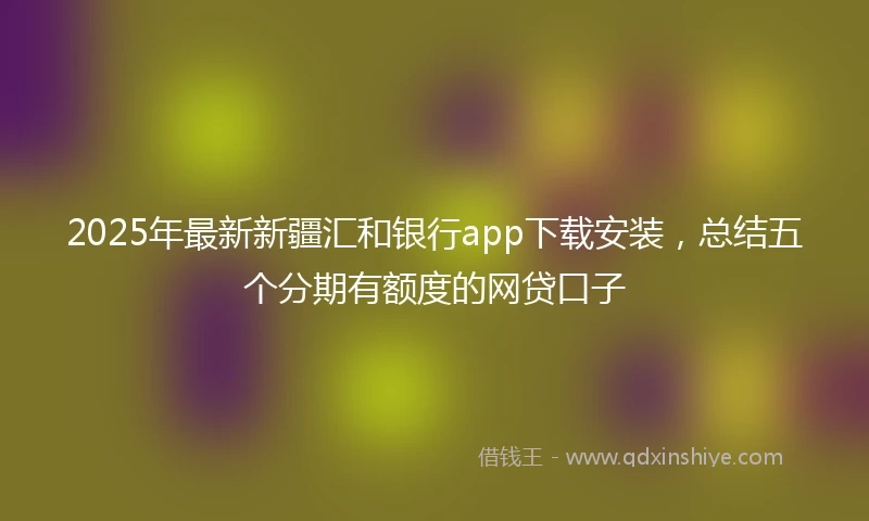 2025年最新新疆汇和银行app下载安装，总结五个分期有额度的网贷口子