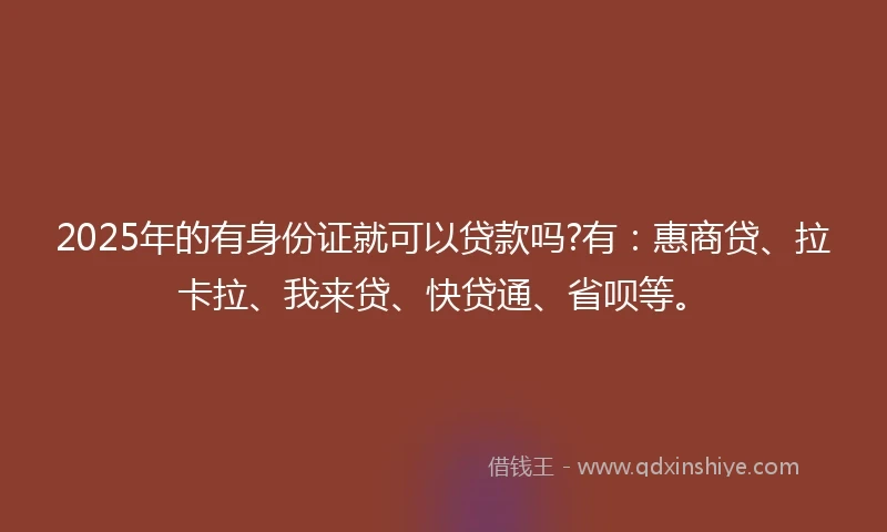 2025年的有身份证就可以贷款吗?有：惠商贷、拉卡拉、我来贷、快贷通、省呗等。