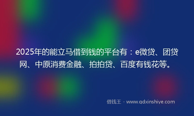 2025年的能立马借到钱的平台有：e微贷、团贷网、中原消费金融、拍拍贷、百度有钱花等。